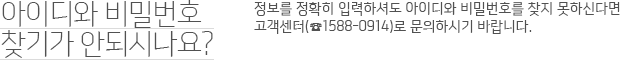 아이디와 비밀번호 찾기가 안되시나요? 정보를 정확히 입력하셔도 아이디와 비밀번호를 찾지 못하신다면 고객센터 1588-0914로 문의하시기 바랍니다.